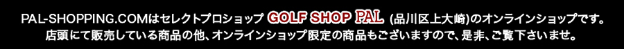 PAL-SHOPPING.COMはセレクトプロショップ「GOLF SHOP PAL」(品川区上大崎)のオンラインショップです。<br />店頭にて販売している商品の他、オンラインショップ限定の商品もございますので、是非、ご覧下さいませ。